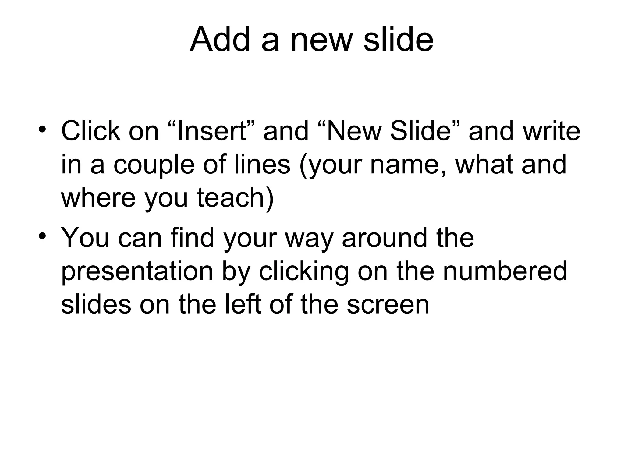 Add a new slide

• Click on “Insert” and “New Slide” and write
  in a couple of lines (your name, what and
  where you teach)
• You can find your way around the
  presentation by clicking on the numbered
  slides on the left of the screen
 