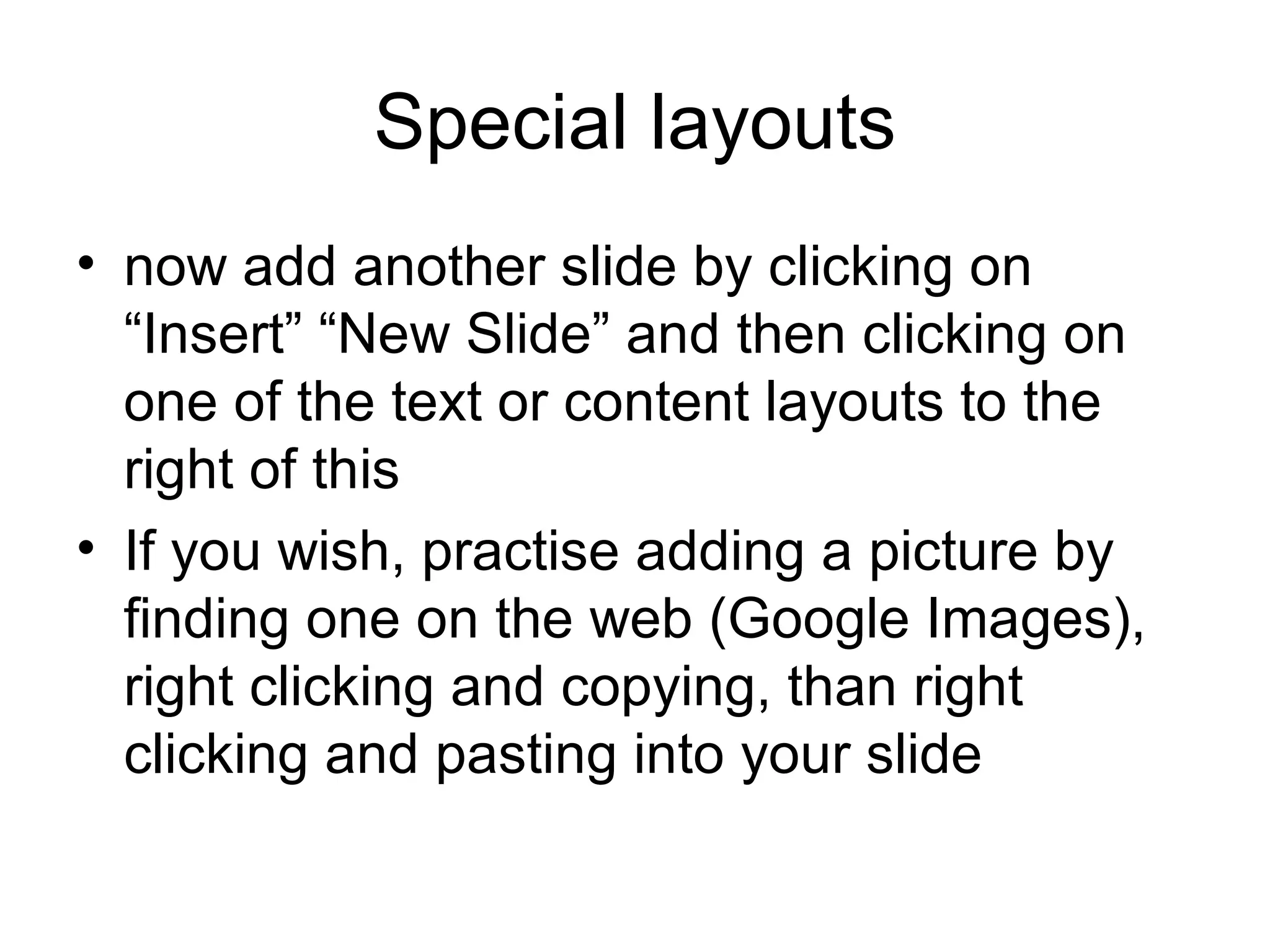 Special layouts
• now add another slide by clicking on
  “Insert” “New Slide” and then clicking on
  one of the text or content layouts to the
  right of this
• If you wish, practise adding a picture by
  finding one on the web (Google Images),
  right clicking and copying, than right
  clicking and pasting into your slide
 
