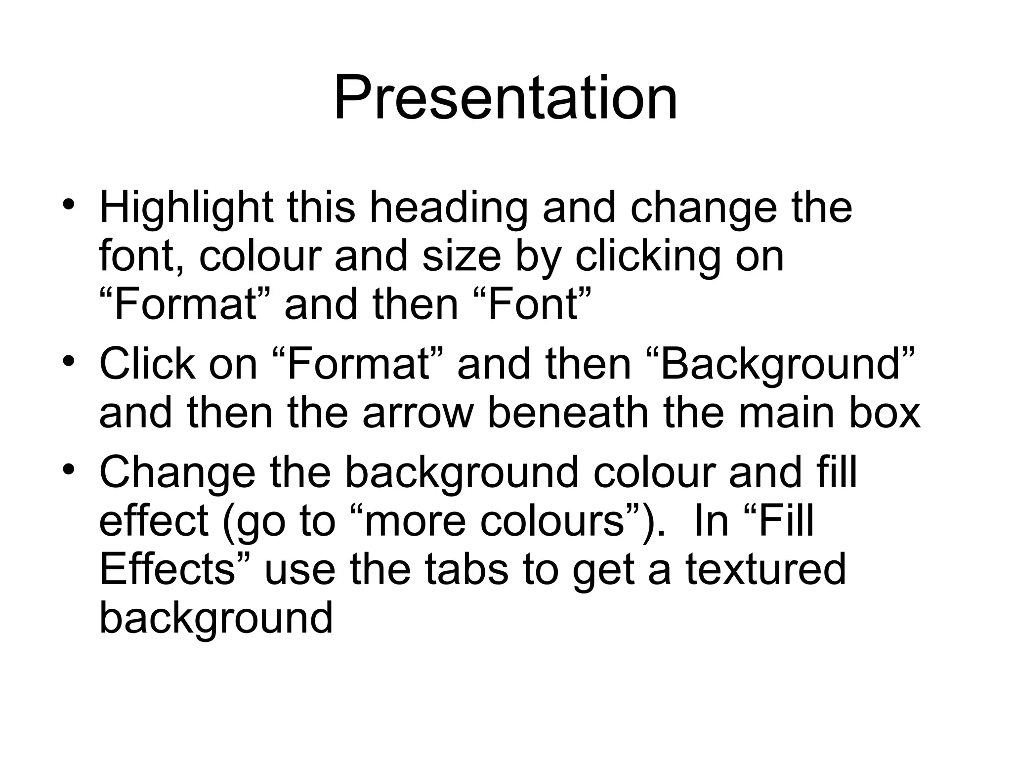 Presentation
• Highlight this heading and change the
  font, colour and size by clicking on
  “Format” and then “Font”
• Click on “Format” and then “Background”
  and then the arrow beneath the main box
• Change the background colour and fill
  effect (go to “more colours”). In “Fill
  Effects” use the tabs to get a textured
  background
 
