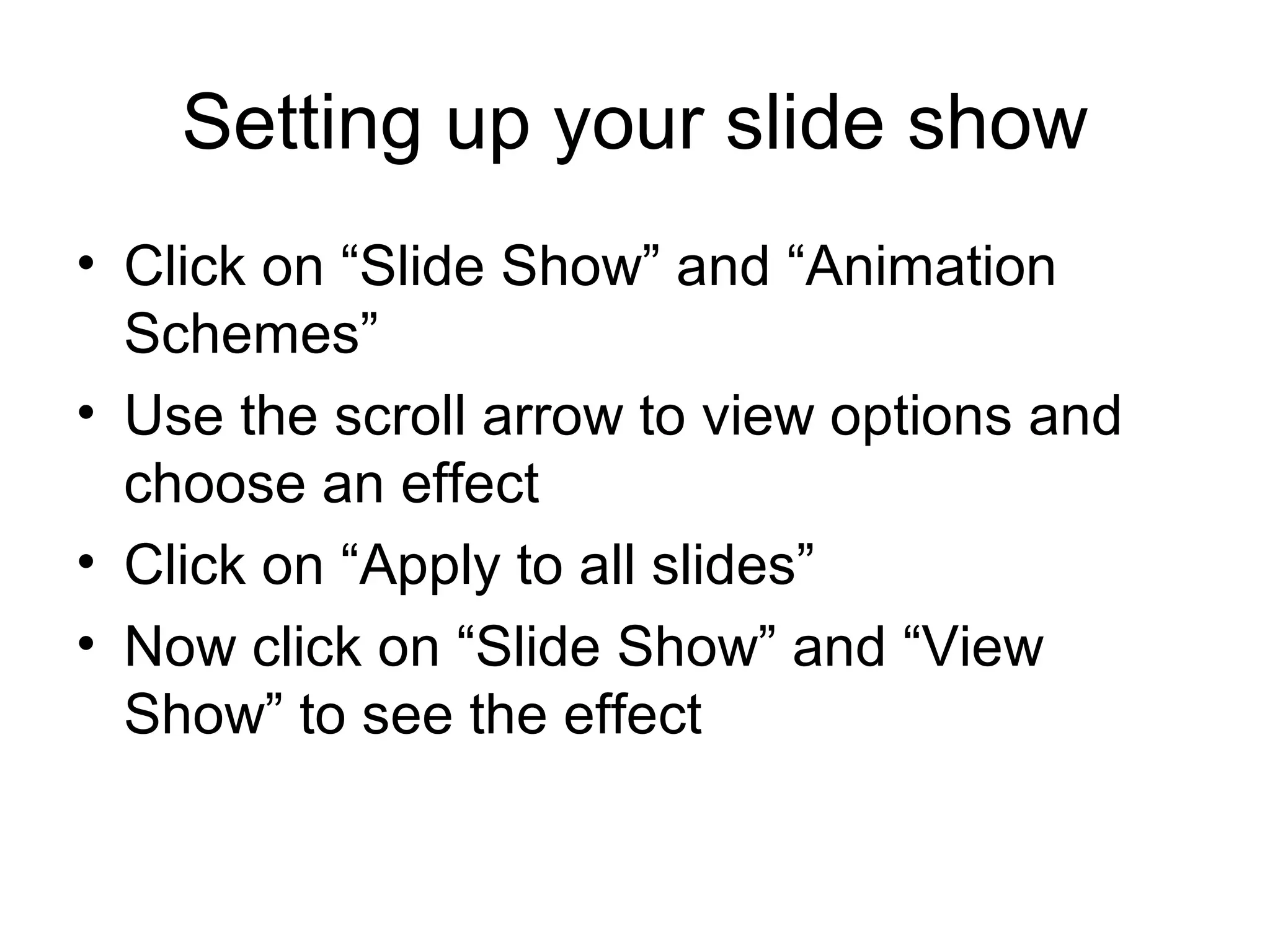 Setting up your slide show
• Click on “Slide Show” and “Animation
  Schemes”
• Use the scroll arrow to view options and
  choose an effect
• Click on “Apply to all slides”
• Now click on “Slide Show” and “View
  Show” to see the effect
 