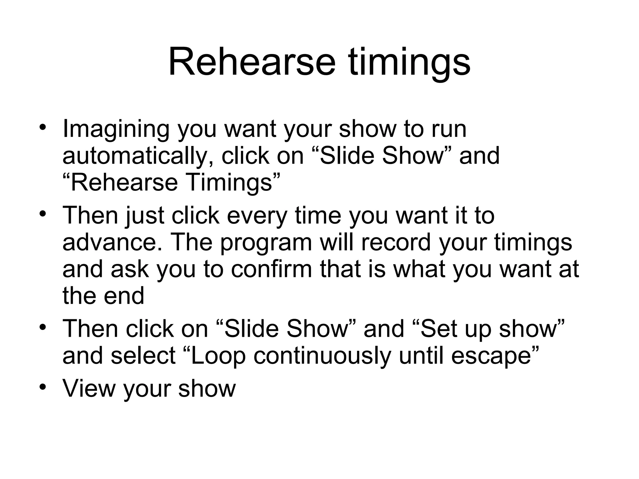 Rehearse timings
• Imagining you want your show to run
  automatically, click on “Slide Show” and
  “Rehearse Timings”
• Then just click every time you want it to
  advance. The program will record your timings
  and ask you to confirm that is what you want at
  the end
• Then click on “Slide Show” and “Set up show”
  and select “Loop continuously until escape”
• View your show
 