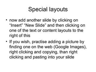 Special layouts
• now add another slide by clicking on
  “Insert” “New Slide” and then clicking on
  one of the text or content layouts to the
  right of this
• If you wish, practise adding a picture by
  finding one on the web (Google Images),
  right clicking and copying, than right
  clicking and pasting into your slide
 