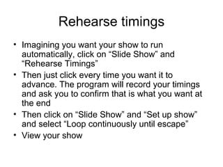 Rehearse timings
• Imagining you want your show to run
  automatically, click on “Slide Show” and
  “Rehearse Timings”
• Then just click every time you want it to
  advance. The program will record your timings
  and ask you to confirm that is what you want at
  the end
• Then click on “Slide Show” and “Set up show”
  and select “Loop continuously until escape”
• View your show
 