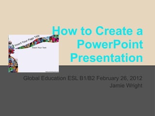 How to Create a
             PowerPoint
            Presentation
Global Education ESL B1/B2 February 26, 2012
                                Jamie Wright
 