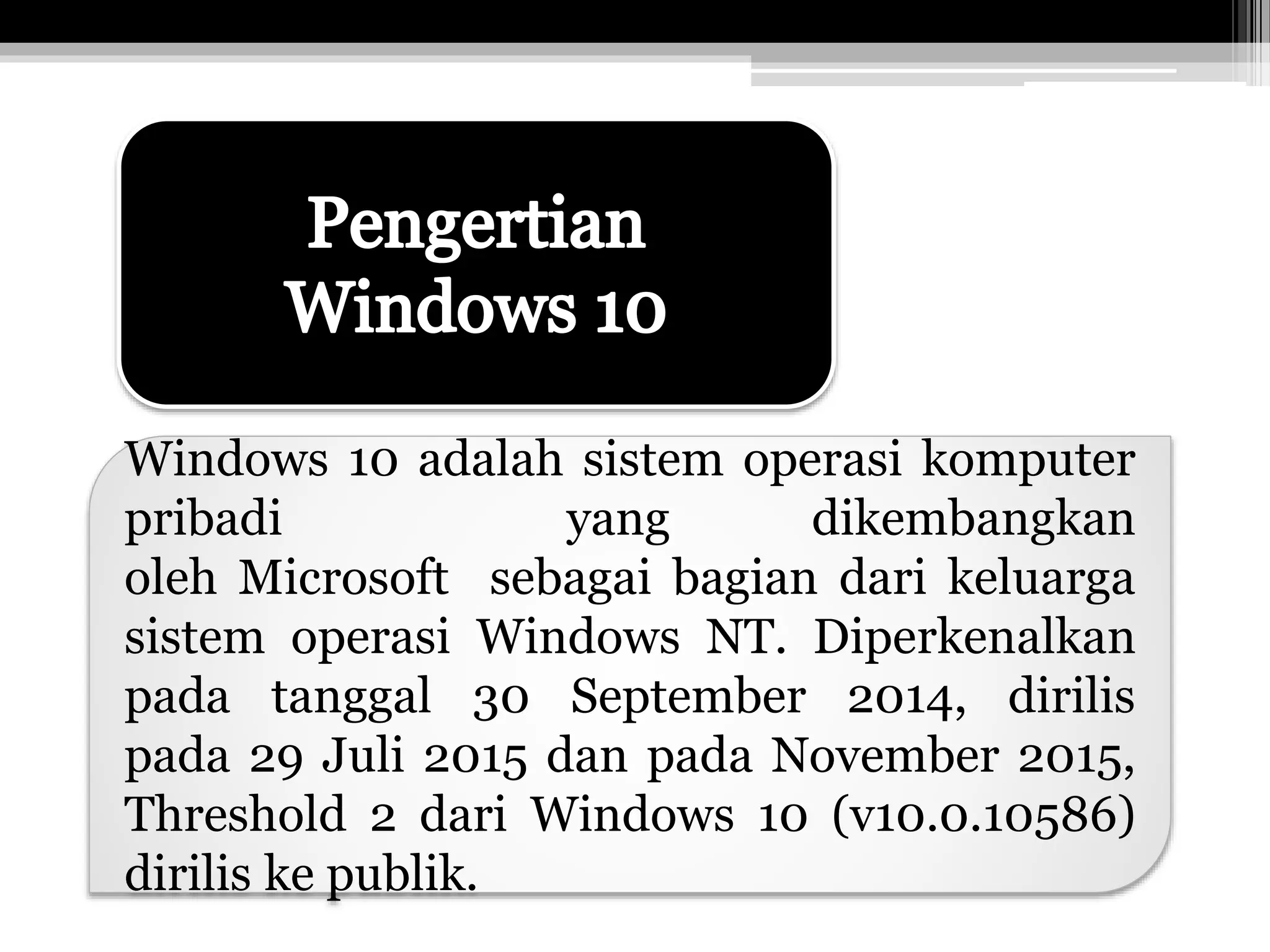 Windows 10 adalah sistem operasi komputer
pribadi yang dikembangkan
oleh Microsoft sebagai bagian dari keluarga
sistem operasi Windows NT. Diperkenalkan
pada tanggal 30 September 2014, dirilis
pada 29 Juli 2015 dan pada November 2015,
Threshold 2 dari Windows 10 (v10.0.10586)
dirilis ke publik.
 