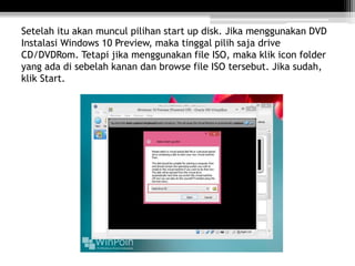 Setelah itu akan muncul pilihan start up disk. Jika menggunakan DVD
Instalasi Windows 10 Preview, maka tinggal pilih saja drive
CD/DVDRom. Tetapi jika menggunakan file ISO, maka klik icon folder
yang ada di sebelah kanan dan browse file ISO tersebut. Jika sudah,
klik Start.
 