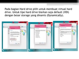 Pada bagian Hard drive pilih untuk membuat virtual hard
drive. Untuk tipe hard drive biarkan saja default (VDI)
dengan besar storage yang dinamis (Dynamically).
 