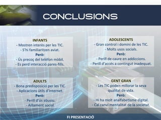 CONCLUSIONS
INFANTS
- Mostren interès per les TIC.
- S’hi familiaritzen aviat.
Però:
- Ús precoç del telèfon mòbil.
- Es perd interacció pares-fills.

ADOLESCENTS
- Gran control i domini de les TIC.
- Molts usos socials.
Però:
- Perill de caure en addiccions.
- Perill d’accés a contingut inadequat.

ADULTS
- Bona predisposició per les TIC.
- Aplicacions útils d’Internet.
Però:
- Perill d’ús abusiu.
- Aïllament social

GENT GRAN
- Les TIC poden millorar la seva
qualitat de vida.
Però:
- Hi ha molt analfabetisme digital.
- Cal canvi mentalitat de la societat.
FI PRESENTACIÓ

 