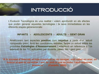 INTRODUCCIÓ
L’Evolució Tecnològica és una realitat i volem aprofundir en els efectes
que poden generar aquestes tecnologies i la seva immediatesa en les
diferents etapes generacionals:
INFANTS -

ADOLESCENTS - ADULTS - GENT GRAN

Analitzarem tant aspectes positius com negatius a partir d’un estudi
comparatiu previ. Amb les conclusions extretes, farem un estudi sobre les
possibles Estratègies d’Assessorament i adaptació en referència a l’ús
adequat de les TIC aplicables per docents, pares, fills i gent gran.

“A la societat d' Internet, el més complicat no és navegar, sinó saber on anar, on
buscar el que es vol trobar i què fer amb el que es troba. I això requereix
educació”. (Castells, 2009).

 