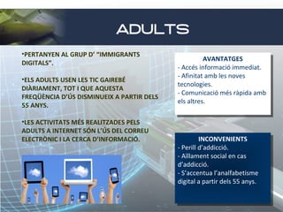 ADULTS
•PERTANYEN AL GRUP D’ “IMMIGRANTS
DIGITALS”.
•ELS ADULTS USEN LES TIC GAIREBÉ
DIÀRIAMENT, TOT I QUE AQUESTA
FREQÜÈNCIA D’ÚS DISMINUEIX A PARTIR DELS
55 ANYS.
•LES ACTIVITATS MÉS REALITZADES PELS
ADULTS A INTERNET SÓN L’ÚS DEL CORREU
ELECTRÒNIC I LA CERCA D’INFORMACIÓ.

AVANTATGES
AVANTATGES
--Accés informació immediat.
Accés informació immediat.
--Afinitat amb les noves
Afinitat amb les noves
tecnologies.
tecnologies.
--Comunicació més ràpida amb
Comunicació més ràpida amb
els altres.
els altres.

INCONVENIENTS
INCONVENIENTS
--Perill d’addicció.
Perill d’addicció.
--Aïllament social en cas
Aïllament social en cas
d’addicció.
d’addicció.
--S’accentua l’analfabetisme
S’accentua l’analfabetisme
digital aapartir dels 55 anys..
digital partir dels 55 anys..

 