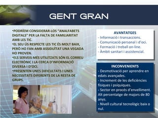 GENT GRAN
•PODRÍEM CONSIDERAR-LOS “ANALFABETS
DIGITALS” PER LA FALTA DE FAMILIARITAT
AMB LES TIC.
•EL SEU ÚS RESPECTE LES TIC ÉS MOLT BAIX,
PERÒ HO FAN AMB ASSIDUÏTAT UNA VEGADA
HO PROVEN.
•ELS SERVEIS MÉS UTILITZATS SÓN EL CORREU
ELECTRÒNIC I LA CERCA D’INFORMACIÓ
DIVERSA I D’OCI.
•PRESENTEN UNES DIFICULTATS I UNES
NECESSITATS DIFERENTS DE LA RESTA DE
GRUPS.

AVANTATGES
AVANTATGES
--Informació i itransaccions.
Informació transaccions.
--Comunicació personal i id’oci.
Comunicació personal d’oci.
--Formació i itreball on-line.
Formació treball on-line.
--Àmbit sanitari i iassistencial.
Àmbit sanitari assistencial.
INCONVENIENTS
INCONVENIENTS
--Desmotivació per aprendre en
Desmotivació per aprendre en
edats avançades.
edats avançades.
--Increment de les deficiències
Increment de les deficiències
físiques i ipsíquiques.
físiques psíquiques.
- -Sector en procés d’envelliment.
Sector en procés d’envelliment.
Alt percentatge de majors de 80
Alt percentatge de majors de 80
anys.
anys.
--Nivell cultural tecnològic baix oo
Nivell cultural tecnològic baix
nul.
nul.

 