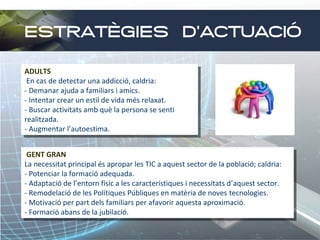 ESTRATÈGIES D’ACTUACIÓ
ADULTS
ADULTS
En cas de detectar una addicció, caldria:
En cas de detectar una addicció, caldria:
--Demanar ajuda aafamiliars i iamics.
Demanar ajuda familiars amics.
--Intentar crear un estil de vida més relaxat.
Intentar crear un estil de vida més relaxat.
--Buscar activitats amb què la persona se senti
Buscar activitats amb què la persona se senti
realitzada.
realitzada.
--Augmentar l’autoestima.
Augmentar l’autoestima.
GENT GRAN
GENT GRAN
La necessitat principal és apropar les TIC aaaquest sector de la població; caldria:
La necessitat principal és apropar les TIC aquest sector de la població; caldria:
--Potenciar la formació adequada.
Potenciar la formació adequada.
--Adaptació de l’entorn físic aales característiques i inecessitats d’aquest sector.
Adaptació de l’entorn físic les característiques necessitats d’aquest sector.
--Remodelació de les Polítiques Públiques en matèria de noves tecnologies.
Remodelació de les Polítiques Públiques en matèria de noves tecnologies.
--Motivació per part dels familiars per afavorir aquesta aproximació.
Motivació per part dels familiars per afavorir aquesta aproximació.
--Formació abans de la jubilació.
Formació abans de la jubilació.

 