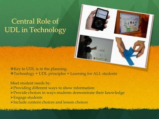 Central Role of
UDL in Technology




 Key to UDL is in the planning.
 Technology + UDL principles = Learning for ALL students

 Meet student needs by:
 Providing different ways to show information
 Provide choices in ways students demonstrate their knowledge
 Engage students
 Include content choices and lesson choices
 