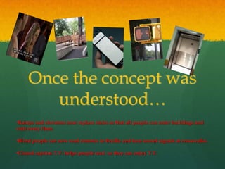 Once the concept was
        understood…
•Ramps and elevators now replace stairs so that all people can enter buildings and
visit every floor.

•Blind people can now read remotes in Braille and hear sound signals at crosswalks.

•Closed caption T.V. helps people read so they can enjoy T.V.
 