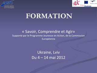 FORMATION

        « Savoir, Comprendre et Agir»
Supporté par le Programme Jeunesse en Action, de la Commission 
                        Européenne




                   Ukraine, Lviv
                Du 4 – 14 mai 2012
 