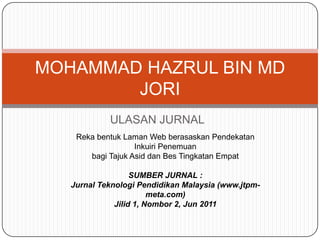 MOHAMMAD HAZRUL BIN MD
        JORI
            ULASAN JURNAL
    Reka bentuk Laman Web berasaskan Pendekatan
                   Inkuiri Penemuan
       bagi Tajuk Asid dan Bes Tingkatan Empat

                   SUMBER JURNAL :
   Jurnal Teknologi Pendidikan Malaysia (www.jtpm-
                        meta.com)
              Jilid 1, Nombor 2, Jun 2011
 