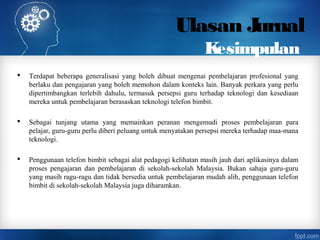 Ulasan Jurnal
Kesimpulan
 Terdapat beberapa generalisasi yang boleh dibuat mengenai pembelajaran profesional yang
berlaku dan pengajaran yang boleh memohon dalam konteks lain. Banyak perkara yang perlu
dipertimbangkan terlebih dahulu, termasuk persepsi guru terhadap teknologi dan kesediaan
mereka untuk pembelajaran berasaskan teknologi telefon bimbit.
 Sebagai tunjang utama yang memainkan peranan mengemudi proses pembelajaran para
pelajar, guru-guru perlu diberi peluang untuk menyatakan persepsi mereka terhadap maa-mana
teknologi.
 Penggunaan telefon bimbit sebagai alat pedagogi kelihatan masih jauh dari aplikasinya dalam
proses pengajaran dan pembelajaran di sekolah-sekolah Malaysia. Bukan sahaja guru-guru
yang masih ragu-ragu dan tidak bersedia untuk pembelajaran mudah alih, penggunaan telefon
bimbit di sekolah-sekolah Malaysia juga diharamkan.
 