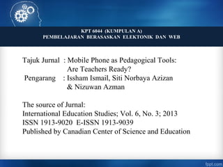 KPT 6044 (KUMPULAN A)
PEMBELAJARAN BERASASKAN ELEKTONIK DAN WEB
Tajuk Jurnal : Mobile Phone as Pedagogical Tools:
Are Teachers Ready?
Pengarang : Issham Ismail, Siti Norbaya Azizan
& Nizuwan Azman
The source of Jurnal:
International Education Studies; Vol. 6, No. 3; 2013
ISSN 1913-9020 E-ISSN 1913-9039
Published by Canadian Center of Science and Education
 