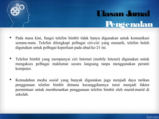 Ulasan Jurnal
Pengenalan
 Pada masa kini, fungsi telefon bimbit tidak hanya digunakan untuk komunikasi
semata-mata. Telefon dilengkapi pelbagai ciri-ciri yang menarik, telefon boleh
digunakan untuk pelbagai keperluan pada abad ke-21 ini.
 Telefon bimbit yang mempunyai ciri Internet (mobile Intenet) digunakan untuk
mengakses pelbagai maklumat secara langsung tanpa menggunakan peranti
komputer.
 Kemudahan media sosial yang banyak digunakan juga menjadi daya tarikan
penggunaan telefon bimbit dimana kecanggihannya turut menjadi faktor
permintaan untuk membenarkan penggunaan telefon bimbit oleh murid-murid di
sekolah.
 