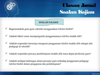 Ulasan Jurnal
Soalan Kajian
 Bagaimanakah guru-guru sekolah menggunakan telefon bimbit?
 Adakah faktor umur mempengaruhi penggunaannya telefon mudah alih?
 Adakah responden bersetuju mengenai penggunaan telefon mudah alih sebagai alat
pedagogi di sekolah?
 Adakah responden percaya pembelajaran mudah alih masa depan profesion guru?
 Adakah terdapat hubungan antara persepsi guru terhadap penggunaan pedagogi
telefon bimbit dalam pengajaran dan pembelajaran?
Soalan Kajian
 