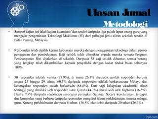 Ulasan Jurnal
Metodologi
• Sampel kajian ini ialah kajian kuantitatif dan terdiri daripada tiga puluh lapan orang guru yang
mengajar pengetahuan Teknologi Maklumat (IT) dari pelbagai jenis aliran sekolah rendah di
Pulau Pinang, Malaysia.
• Responden telah dipilih kerana kebiasaan mereka dengan penggunaan teknologi dalam proses
pengajaran dan pembelajaran. Kaji selidik telah diberikan kepada mereka semasa Program
Pembangunan Diri dijalankan di sekolah. Daripada 38 kaji selidik dihantar, semua borang
yang lengkap telah dikembalikan kepada penyelidik dengan kadar tindak balas sebanyak
100%.
• 30 responden adalah wanita (78.9%), di mana 26.3% daripada jumlah responden berusia
antara 25 hingga 29 tahun. 60.5% daripada responden adalah berketurunan Melayu dan
kebanyakan responden sudah berkahwin (86.8%). Dari segi kelayakan akademik, tahap
tertinggi yang dimiliki oleh responden ialah Ijazah (44.7%) dan diikuti oleh Diploma (36.8%).
Hanya 7.9% daripada responden mencapai peringkat Sarjana. Secara keseluruhan, terdapat
dua kumpulan yang berbeza daripada responden mengikut tahun perkhidmatan mereka sebagai
guru. Kurang perkhidmatan daripada 5 tahun (36.8%) dan lebih daripada 20 tahun (26.3%).
 