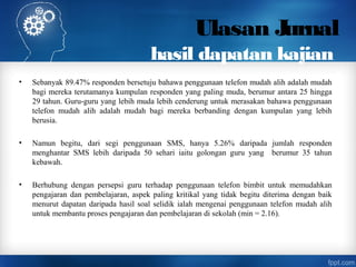 Ulasan Jurnal
hasil dapatan kajian
• Sebanyak 89.47% responden bersetuju bahawa penggunaan telefon mudah alih adalah mudah
bagi mereka terutamanya kumpulan responden yang paling muda, berumur antara 25 hingga
29 tahun. Guru-guru yang lebih muda lebih cenderung untuk merasakan bahawa penggunaan
telefon mudah alih adalah mudah bagi mereka berbanding dengan kumpulan yang lebih
berusia.
• Namun begitu, dari segi penggunaan SMS, hanya 5.26% daripada jumlah responden
menghantar SMS lebih daripada 50 sehari iaitu golongan guru yang berumur 35 tahun
kebawah.
• Berhubung dengan persepsi guru terhadap penggunaan telefon bimbit untuk memudahkan
pengajaran dan pembelajaran, aspek paling kritikal yang tidak begitu diterima dengan baik
menurut dapatan daripada hasil soal selidik ialah mengenai penggunaan telefon mudah alih
untuk membantu proses pengajaran dan pembelajaran di sekolah (min = 2.16).
 