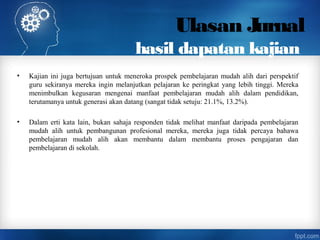 Ulasan Jurnal
hasil dapatan kajian
• Kajian ini juga bertujuan untuk meneroka prospek pembelajaran mudah alih dari perspektif
guru sekiranya mereka ingin melanjutkan pelajaran ke peringkat yang lebih tinggi. Mereka
menimbulkan kegusaran mengenai manfaat pembelajaran mudah alih dalam pendidikan,
terutamanya untuk generasi akan datang (sangat tidak setuju: 21.1%, 13.2%).
• Dalam erti kata lain, bukan sahaja responden tidak melihat manfaat daripada pembelajaran
mudah alih untuk pembangunan profesional mereka, mereka juga tidak percaya bahawa
pembelajaran mudah alih akan membantu dalam membantu proses pengajaran dan
pembelajaran di sekolah.
 
