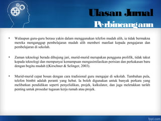 Ulasan Jurnal
Perbincangann
• Walaupun guru-guru berasa yakin dalam menggunakan telefon mudah alih, ia tidak bermakna
mereka menganggap pembelajaran mudah alih memberi manfaat kepada pengajaran dan
pembelajaran di sekolah.
• Zaman teknologi berada dihujung jari, murid-murid merupakan pengguna prolifik, tidak takut
kepada teknologi dan mempunyai kemampuan mengasimilasikan perisian dan perkakasan baru
dengan begitu mudah ((Kirschner & Selinger, 2003).
• Murid-murid cepat bosan dengan cara tradisional guru mengajar di sekolah. Tambahan pula,
telefon bimbit adalah peranti yang hebat. Ia boleh digunakan untuk banyak perkara yang
melibatkan pendidikan seperti penyelidikan, projek, kalkulator, dan juga meletakkan tarikh
penting untuk prosedur tugasan kerja rumah atau projek.
 