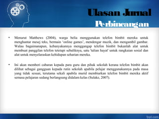 Ulasan Jurnal
Perbincangan
• Menurut Matthews (2004), warga belia menggunakan telefon bimbit mereka untuk
menghantar mesej teks, bermain ‘online games’, mendengar muzik, dan mengambil gambar.
Walau bagaimanapun, kebanyakannya menggangap telefon bimbit bukanlah alat untuk
membuat panggilan telefon tetetapi sebaliknya, satu 'talian hayat' untuk rangkaian sosial dan
alat untuk menyelaraskan kehidupan seharian mereka.
• Ini akan memberi cabaran kepada para guru dan pihak sekolah kerana telefon bimbit akan
dilihat sebagai gangguan kepada rutin sekolah apabila pelajar menggunakannya pada masa
yang tidak sesuai, terutama sekali apabila murid membiarkan telefon bimbit mereka aktif
semasa pelajaran sedang berlangsung didalam kelas (Sulake, 2007).
 