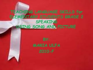 TEACHING LANGUAGE SKILLS for
ELEMENTARY STUDENTS GRADE 2
SPEAKING
USING SONG AND PICTURE
BY:
MARIA ULFA
2010-F
 