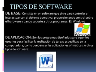 TIPOS DE SOFTWARE
DE BASE: Consiste en un software que sirve para controlar e
interactuar con el sistema operativo, proporcionando control sobre
el hardware y dando soporte a otros programas. Ej: Windows
DE APLICACIÓN: Son los programas diseñados para o por los
usuarios para facilitar la realización de tareas específicas en la
computadora, como pueden ser las aplicaciones ofimáticas, u otros
tipos de software.
 