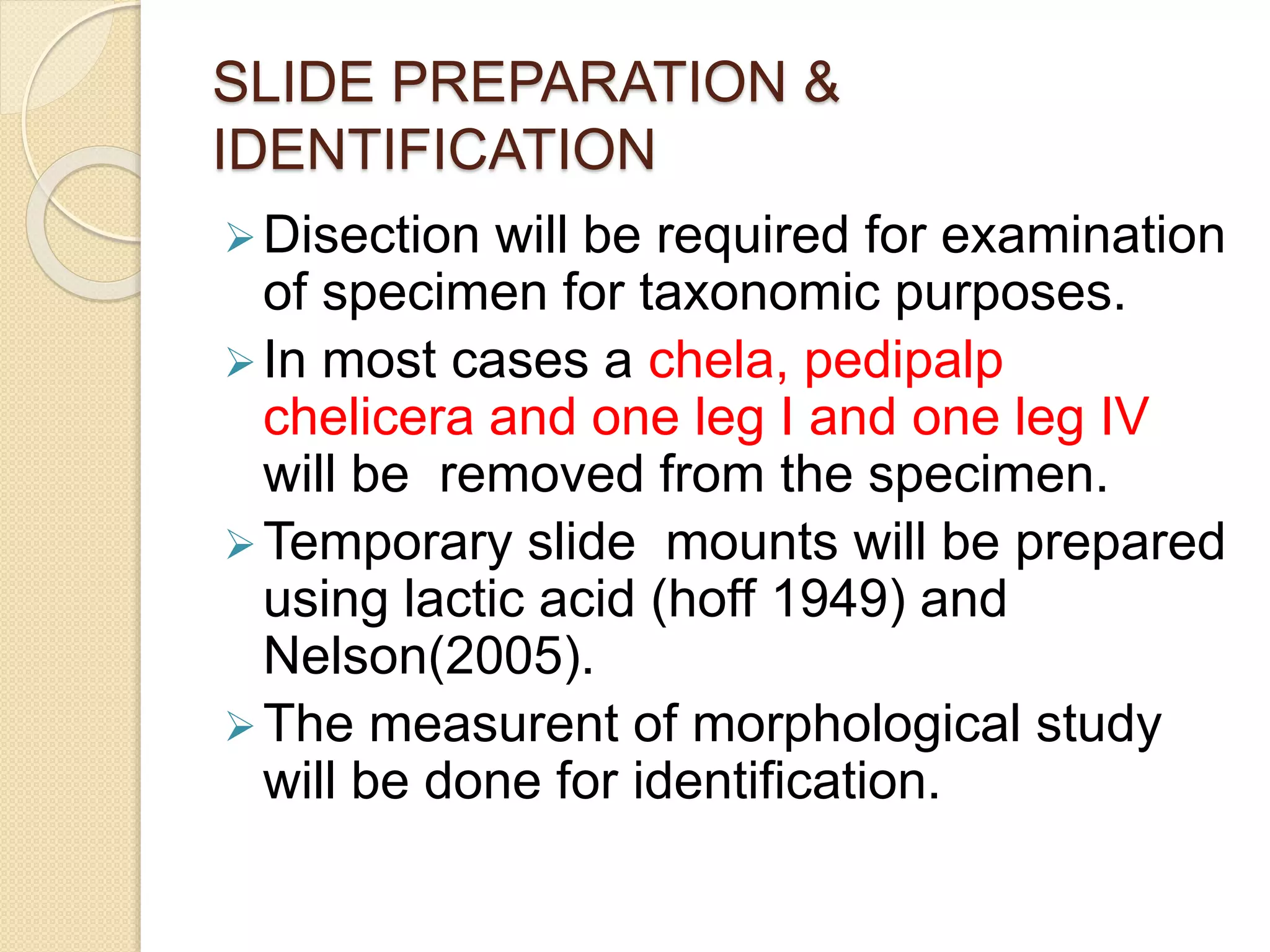 SLIDE PREPARATION &
IDENTIFICATION
Disection will be required for examination
of specimen for taxonomic purposes.
In most cases a chela, pedipalp
chelicera and one leg I and one leg IV
will be removed from the specimen.
Temporary slide mounts will be prepared
using lactic acid (hoff 1949) and
Nelson(2005).
The measurent of morphological study
will be done for identification.
 