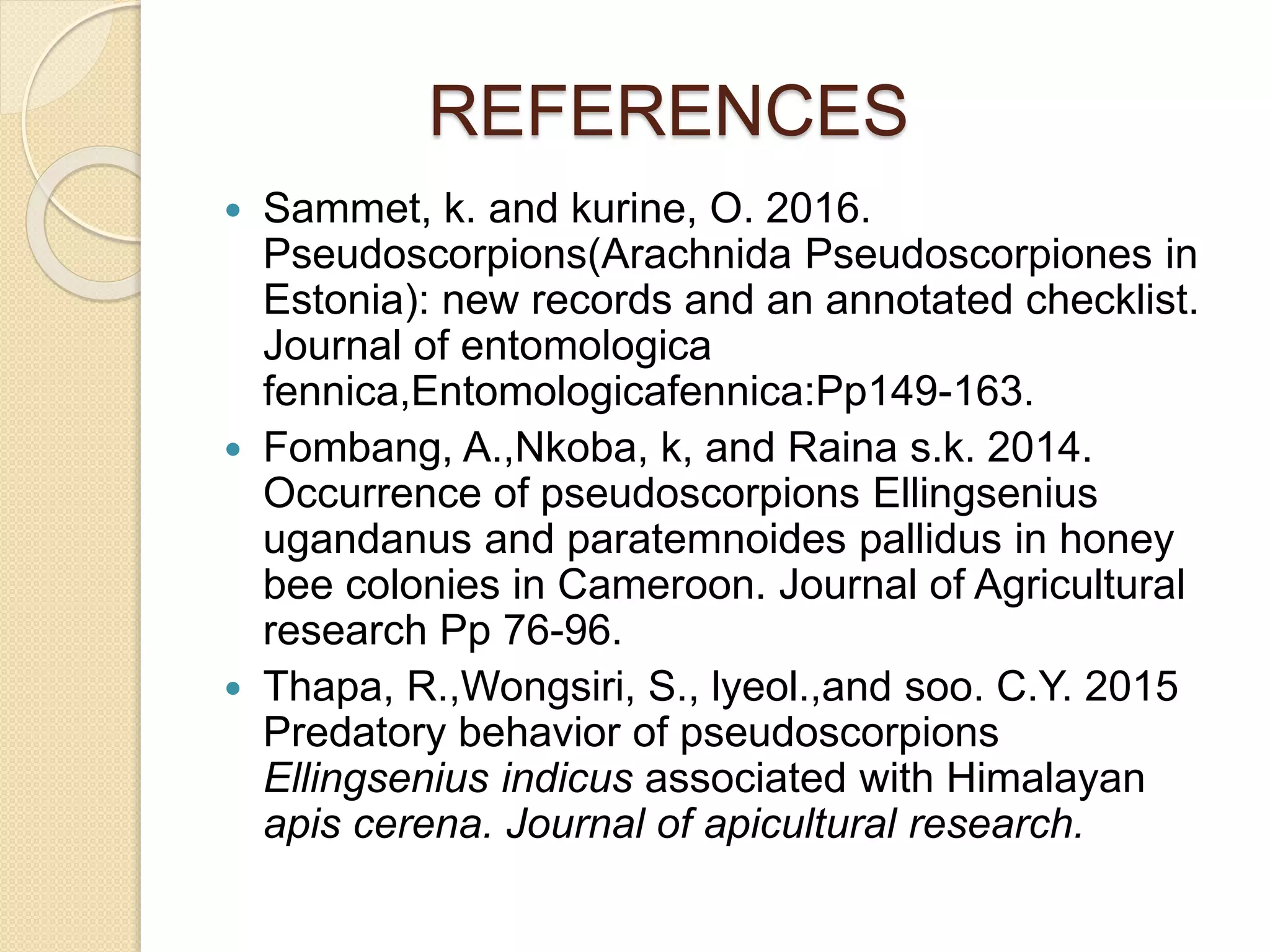 REFERENCES
 Sammet, k. and kurine, O. 2016.
Pseudoscorpions(Arachnida Pseudoscorpiones in
Estonia): new records and an annotated checklist.
Journal of entomologica
fennica,Entomologicafennica:Pp149-163.
 Fombang, A.,Nkoba, k, and Raina s.k. 2014.
Occurrence of pseudoscorpions Ellingsenius
ugandanus and paratemnoides pallidus in honey
bee colonies in Cameroon. Journal of Agricultural
research Pp 76-96.
 Thapa, R.,Wongsiri, S., lyeol.,and soo. C.Y. 2015
Predatory behavior of pseudoscorpions
Ellingsenius indicus associated with Himalayan
apis cerena. Journal of apicultural research.
 