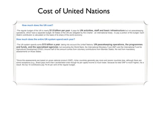 Cost of United Nations
      How much does the UN cost?

-The regular budget of the UN is nearly $1.9 billion per year. It pays for UN activities, staff and basic infrastructure but not peacekeeping
operations, which have a separate budget. All States of the UN are obligated by the Charter - an international treaty - to pay a portion of the budget. Each
State's contribution is calculated on the basis of its share of the world economy.

How much does the entire UN system spend each year?

-The UN system spends some $15 billion a year, taking into account the United Nations, UN peacekeeping operations, the programmes
and funds, and the specialized agencies, but excluding the World Bank, the International Monetary Fund (IMF) and the International Fund for
Agricultural Development (IFAD). Around half of this amount comes from voluntary contributions from Member States, the rest from mandatory
assessments on those States.



*Since the assessments are based on gross national product (GNP), richer countries generally pay more and poorer countries less, although there are
some exceptions (e.g., Brazil pays more than Liechtenstein even though its per capita income is much lower, because its total GNP is much higher). As a
result, the top 10 contributors pay 76.44 per cent of the regular budget.
 