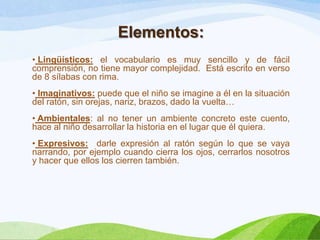 Elementos:
• Lingüísticos: el vocabulario es muy sencillo y de fácil
comprensión, no tiene mayor complejidad. Está escrito en verso
de 8 sílabas con rima.
• Imaginativos: puede que el niño se imagine a él en la situación
del ratón, sin orejas, nariz, brazos, dado la vuelta…
• Ambientales: al no tener un ambiente concreto este cuento,
hace al niño desarrollar la historia en el lugar que él quiera.
• Expresivos: darle expresión al ratón según lo que se vaya
narrando, por ejemplo cuando cierra los ojos, cerrarlos nosotros
y hacer que ellos los cierren también.

 