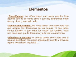 Elementos
• Psicológicos: los niños tienen que saber aceptar todo
aquello que no es como ellos y que hay diferencias entre
unos y otros, y que todo vale.
•Socio-conductuales: los niños tienen que saber que hay
que aceptar las diferencias de los demás, ni que todos
somos iguales ni que todas las cosas son iguales, cada
uno tiene algo que le diferencia y a la vez le caracteriza.
•Afectivos y sociales: el cuento puede servir para que el
niño se identifique con algún aspecto del cuento y proyecte
alguna necesidad, inquietud…

 