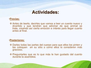 Actividades:
•Previas:
 Antes de leerlo, decirles que vamos a leer un cuento nuevo y
divertido y que tendrán que adivinar de que animal se
trata, creando así cierta emoción e interés para llegar cuanto
antes al final.

•Posteriores:
 Darles todas las partes del cuerpo para que ellos los pinten y
las coloquen en su sitio o como ellos lo consideren más
gracioso.
 Preguntarles que es lo que más le han gustado del cuento
durante la asamblea.

 