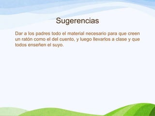 Sugerencias
Dar a los padres todo el material necesario para que creen
un ratón como el del cuento, y luego llevarlos a clase y que
todos enseñen el suyo.

 