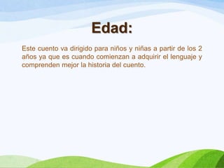 Edad:
Este cuento va dirigido para niños y niñas a partir de los 2
años ya que es cuando comienzan a adquirir el lenguaje y
comprenden mejor la historia del cuento.

 