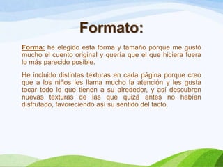 Formato:
Forma: he elegido esta forma y tamaño porque me gustó
mucho el cuento original y quería que el que hiciera fuera
lo más parecido posible.
He incluido distintas texturas en cada página porque creo
que a los niños les llama mucho la atención y les gusta
tocar todo lo que tienen a su alrededor, y así descubren
nuevas texturas de las que quizá antes no habían
disfrutado, favoreciendo así su sentido del tacto.

 