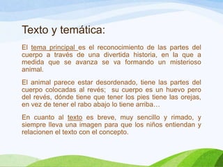 Texto y temática:
El tema principal es el reconocimiento de las partes del
cuerpo a través de una divertida historia, en la que a
medida que se avanza se va formando un misterioso
animal.
El animal parece estar desordenado, tiene las partes del
cuerpo colocadas al revés; su cuerpo es un huevo pero
del revés, dónde tiene que tener los pies tiene las orejas,
en vez de tener el rabo abajo lo tiene arriba…
En cuanto al texto es breve, muy sencillo y rimado, y
siempre lleva una imagen para que los niños entiendan y
relacionen el texto con el concepto.

 