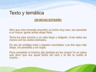Texto y temática
UN BICHO EXTRAÑO

Mira que mira mirando encontré un bicho muy raro, era parecido
a un huevo: gordo arriba abajo flaco.
Tenía los pies encima y un rabo largo y delgado. A los lados las
manos con los dedos estirados.
En vez de ombligo nariz y bigotes recortados. Los dos ojos más
abajo, sin pestañas y sin cejas.
Para completar la historia ¡Se sentaba en las orejas! Yo no sabía
que decir que era aquel bicho tan raro y al dar la vuelta al
cuento…

 