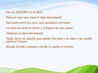Era un ¡RATÓN! Lo vi claro.

Pero un rayo que cayó lo dejó desorejado.
Del susto cerró los ojos, que quedaron cerrados.
La nariz se llevó el viento y el bigote de seis pelos.

También se llevó los brazos.
Tanto tanto se asustó que perdió los pies y el rabo y se quedó
como un huevo:
Mondo lirondo y pelado y al dar la vuelta al cuento..

 