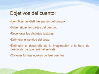 Objetivos del cuento:
•Identificar las distintas partes del cuerpo.

•Saber situar las partes del cuerpo.
•Reconocer las distintas texturas.
•Estimular el sentido del tacto.

•Estimular el desarrollo de la imaginación a la hora de
descubrir de que animal se trata.
•Conocer formas nuevas de leer cuentos.

 