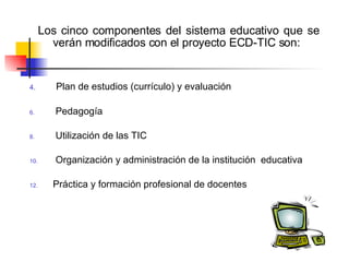    Los cinco componentes del sistema educativo que se verán modificados con el proyecto ECD-TIC son:   Plan de estudios (currículo) y evaluación Pedagogía   Utilización de las TIC Organización y administración de la institución  educativa Práctica y formación profesional de docentes   