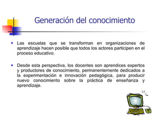 Generación del conocimiento Las escuelas que se transforman en organizaciones de aprendizaje hacen posible que todos los actores participen en el proceso educativo. Desde esta perspectiva, los docentes son aprendices expertos y productores de conocimiento, permanentemente dedicados a la experimentación e innovación pedagógica, para producir nuevo conocimiento sobre la práctica de enseñanza y aprendizaje.  