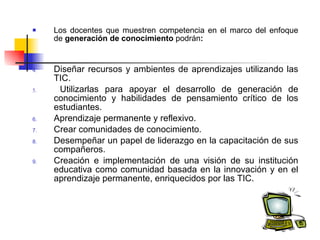 Los docentes que muestren competencia en el marco del enfoque de  generación de conocimiento  podrán : Diseñar recursos y ambientes de aprendizajes utilizando las TIC. Utilizarlas para apoyar el desarrollo de generación de conocimiento y habilidades de pensamiento crítico de los estudiantes. Aprendizaje permanente y reflexivo . Crear comunidades de conocimiento . Desempeñar un papel de liderazgo en la capacitación de sus compañeros. Creación e implementación de una visión de su institución educativa como comunidad basada en la innovación y en el aprendizaje permanente, enriquecidos por las TIC.   