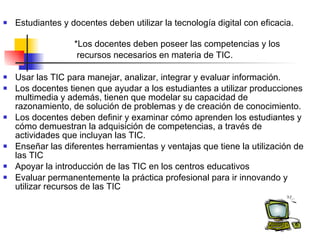 Estudiantes y docentes deben utilizar la tecnología digital con eficacia.  *Los docentes deben poseer las competencias y los  recursos necesarios en materia de TIC. Usar las TIC para manejar, analizar, integrar y evaluar información. Los docentes tienen que ayudar a los estudiantes a utilizar producciones multimedia y además, tienen que modelar su capacidad de razonamiento, de solución de problemas y de creación de conocimiento. Los docentes deben definir y examinar cómo aprenden los estudiantes y cómo demuestran la adquisición de competencias, a través de actividades que incluyan las TIC.  Enseñar las diferentes herramientas y ventajas que tiene la utilización de las TIC Apoyar la introducción de las TIC en los centros educativos  Evaluar permanentemente la práctica profesional para ir innovando y utilizar recursos de las TIC  