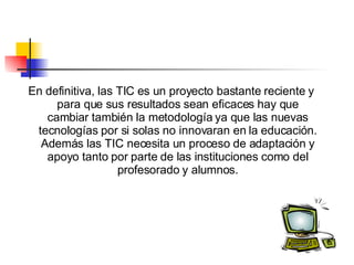 En definitiva, las TIC es un proyecto bastante reciente y para que sus resultados sean eficaces hay que cambiar también la metodología ya que las nuevas tecnologías por si solas no innovaran en la educación. Además las TIC necesita un proceso de adaptación y apoyo  tanto por parte de las instituciones como del profesorado y alumnos. 