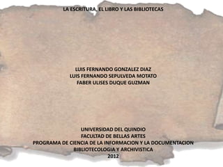 LA ESCRITURA, EL LIBRO Y LAS BIBLIOTECAS




              LUIS FERNANDO GONZALEZ DIAZ
            LUIS FERNANDO SEPULVEDA MOTATO
               FABER ULISES DUQUE GUZMAN




                 UNIVERSIDAD DEL QUINDIO
                 FACULTAD DE BELLAS ARTES
PROGRAMA DE CIENCIA DE LA INFORMACION Y LA DOCUMENTACION
              BIBLIOTECOLOGIA Y ARCHIVISTICA
                            2012
 